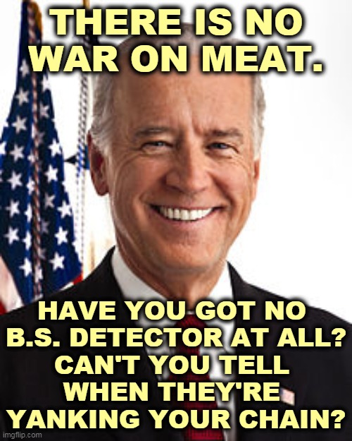 Do you really believe there's a War on Meat? Can't you hear them laughing at you? | THERE IS NO WAR ON MEAT. HAVE YOU GOT NO 
B.S. DETECTOR AT ALL?
CAN'T YOU TELL 
WHEN THEY'RE 
YANKING YOUR CHAIN? | image tagged in memes,joe biden,war,meat,hoax,fake news | made w/ Imgflip meme maker