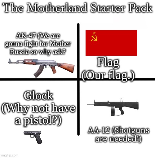 Blank Starter Pack | The Motherland Starter Pack; AK-47 (We are gonna fight for Mother Russia so why ask? Flag (Our flag.); Glock (Why not have a pistol?); AA-12 (Shotguns are needed!) | image tagged in memes,blank starter pack | made w/ Imgflip meme maker