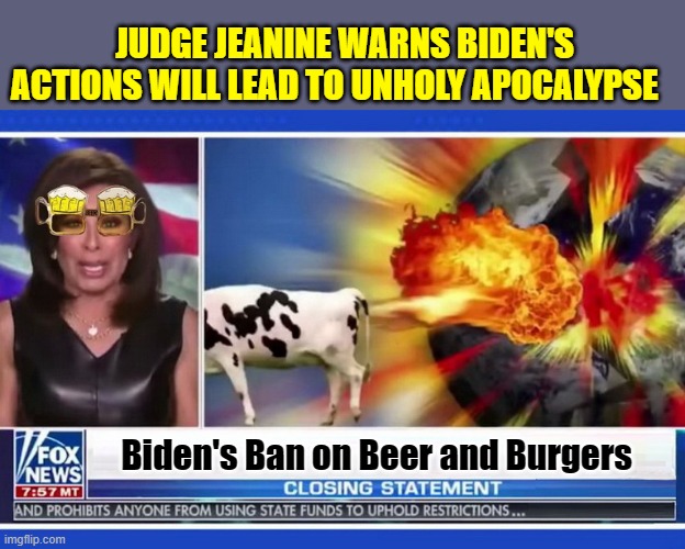 OH THE HUMANITY!!! | JUDGE JEANINE WARNS BIDEN'S ACTIONS WILL LEAD TO UNHOLY APOCALYPSE; Biden's Ban on Beer and Burgers | image tagged in fox news,bullshit,republican party,scumbag republicans,apocalypse | made w/ Imgflip meme maker