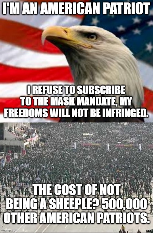 Republican logic-fail. Would've added picard facepalm, but it doesn't fit. | I'M AN AMERICAN PATRIOT; I REFUSE TO SUBSCRIBE TO THE MASK MANDATE, MY FREEDOMS WILL NOT BE INFRINGED. THE COST OF NOT BEING A SHEEPLE? 500,000 OTHER AMERICAN PATRIOTS. | image tagged in murica patriotic eagle,stupid,republican,logic,fails,every time | made w/ Imgflip meme maker