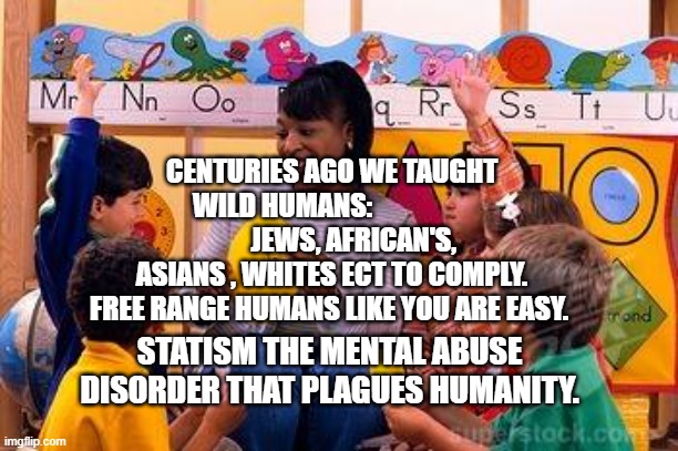 Kindergarten Teacher | CENTURIES AGO WE TAUGHT WILD HUMANS:                  
        JEWS, AFRICAN'S, ASIANS , WHITES ECT TO COMPLY. FREE RANGE HUMANS LIKE YOU ARE EASY. STATISM THE MENTAL ABUSE DISORDER THAT PLAGUES HUMANITY. | image tagged in kindergarten teacher | made w/ Imgflip meme maker