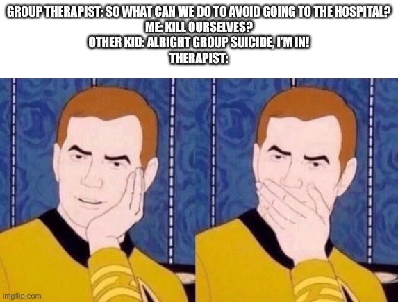 Sarcastically surprised Kirk | GROUP THERAPIST: SO WHAT CAN WE DO TO AVOID GOING TO THE HOSPITAL?
ME: KILL OURSELVES?
OTHER KID: ALRIGHT GROUP SUICIDE, I’M IN!
THERAPIST: | image tagged in sarcastically surprised kirk | made w/ Imgflip meme maker