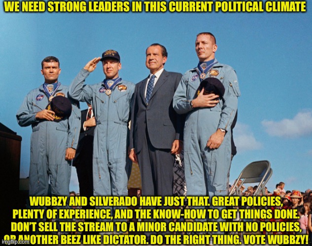 WE NEED STRONG LEADERS IN THIS CURRENT POLITICAL CLIMATE; WUBBZY AND SILVERADO HAVE JUST THAT. GREAT POLICIES, PLENTY OF EXPERIENCE, AND THE KNOW-HOW TO GET THINGS DONE. DON’T SELL THE STREAM TO A MINOR CANDIDATE WITH NO POLICIES, OR ANOTHER BEEZ LIKE DICTATOR. DO THE RIGHT THING. VOTE WUBBZY! | made w/ Imgflip meme maker