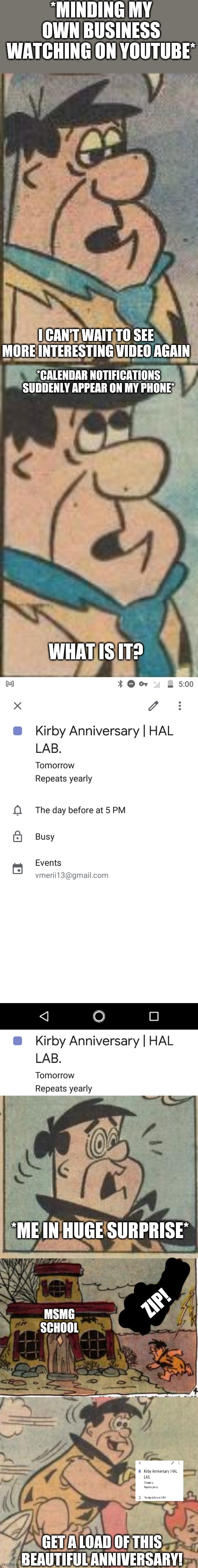 Time to celebrate the anniversary again (I dunno why I made this) | *MINDING MY OWN BUSINESS WATCHING ON YOUTUBE*; I CAN'T WAIT TO SEE MORE INTERESTING VIDEO AGAIN; *CALENDAR NOTIFICATIONS SUDDENLY APPEAR ON MY PHONE*; WHAT IS IT? *ME IN HUGE SURPRISE*; ZIP! MSMG SCHOOL; GET A LOAD OF THIS BEAUTIFUL ANNIVERSARY! | image tagged in kirby,anniversary,hal | made w/ Imgflip meme maker