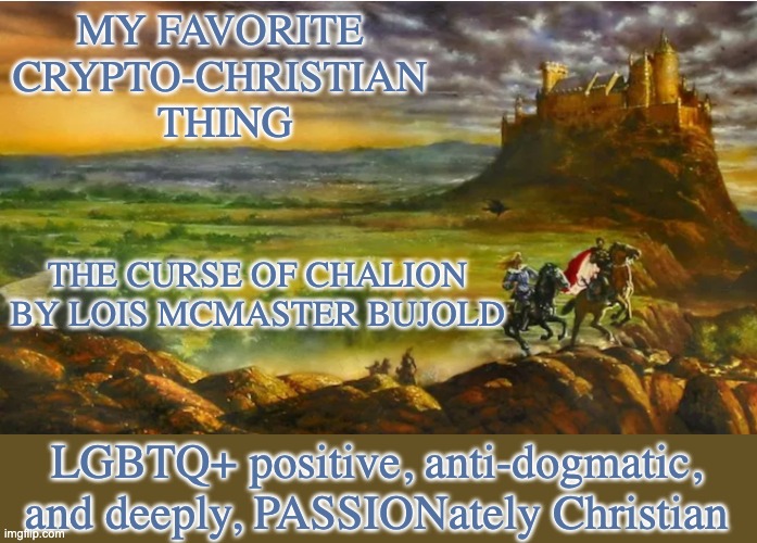 Not a Christian, but there are things that I like in the faith | MY FAVORITE 
CRYPTO-CHRISTIAN 
THING; THE CURSE OF CHALION
BY LOIS MCMASTER BUJOLD; LGBTQ+ positive, anti-dogmatic, and deeply, PASSIONately Christian | image tagged in christianity,fantasy | made w/ Imgflip meme maker