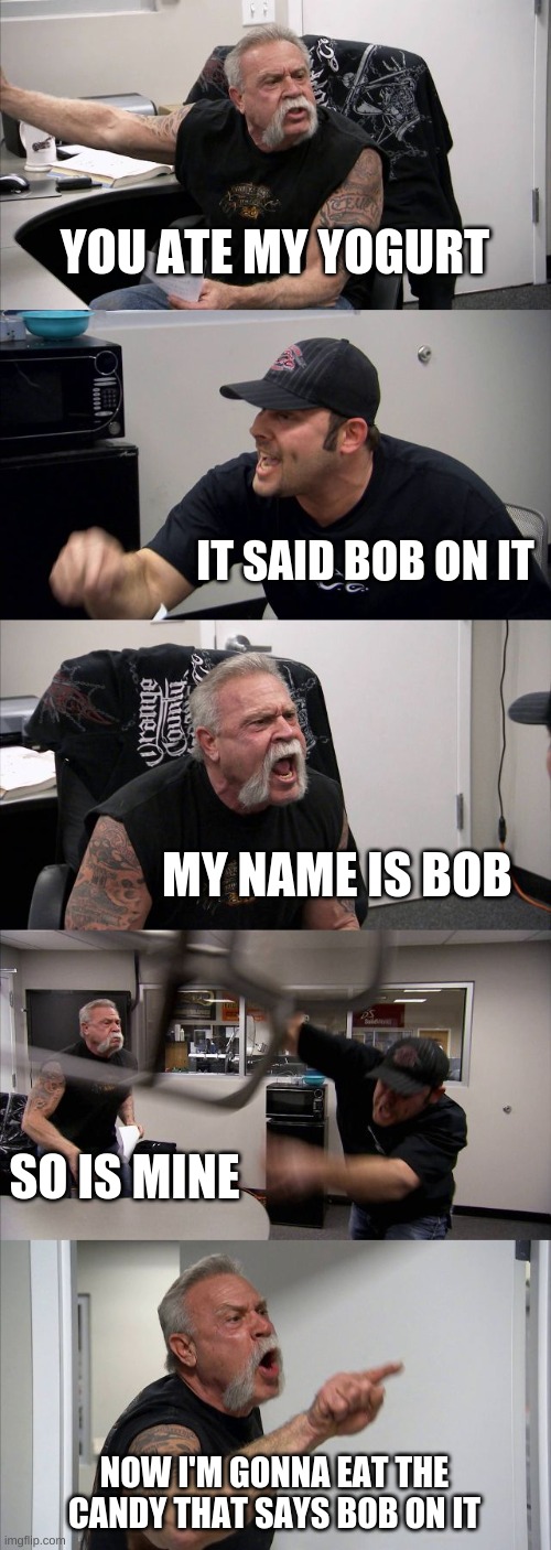 American Chopper Argument | YOU ATE MY YOGURT; IT SAID BOB ON IT; MY NAME IS BOB; SO IS MINE; NOW I'M GONNA EAT THE CANDY THAT SAYS BOB ON IT | image tagged in memes,american chopper argument | made w/ Imgflip meme maker