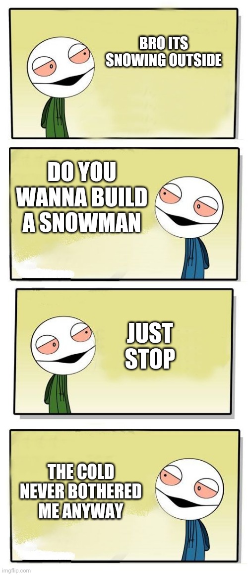 yo bro | BRO ITS SNOWING OUTSIDE; DO YOU WANNA BUILD A SNOWMAN; JUST STOP; THE COLD NEVER BOTHERED ME ANYWAY | image tagged in yo bro | made w/ Imgflip meme maker