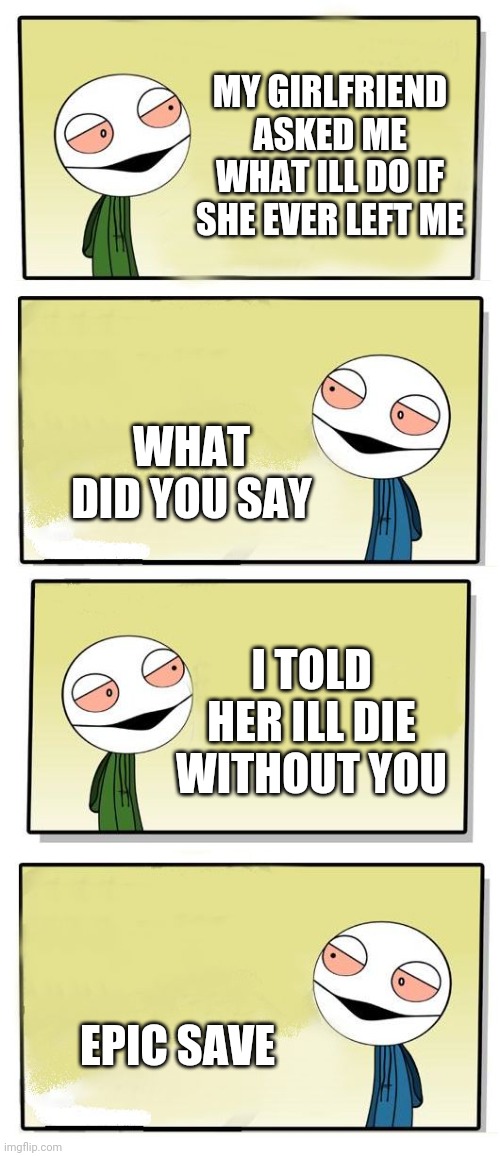 Every logical | MY GIRLFRIEND ASKED ME WHAT ILL DO IF SHE EVER LEFT ME; WHAT DID YOU SAY; I TOLD HER ILL DIE WITHOUT YOU; EPIC SAVE | image tagged in yo bro,fun,funny,dead memes,jokes | made w/ Imgflip meme maker