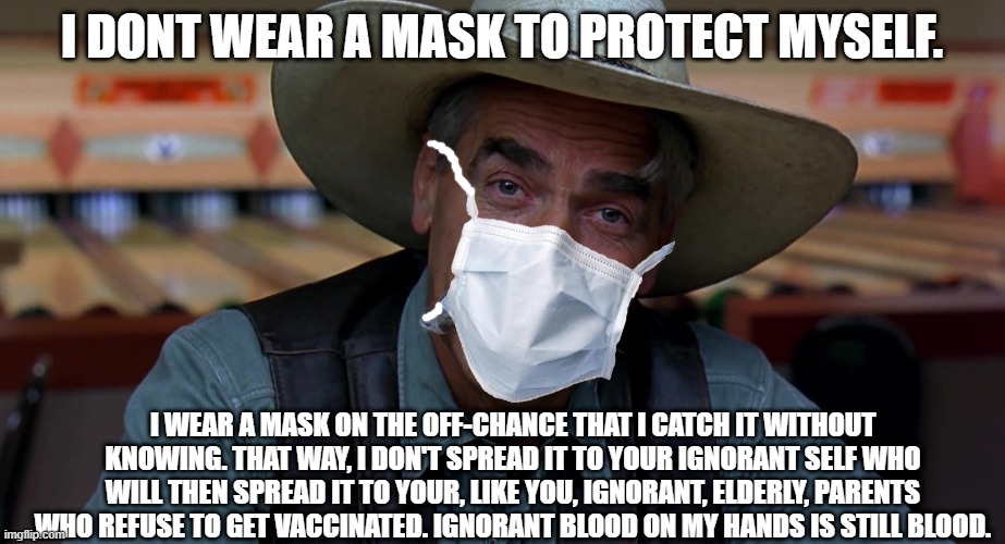 Masking explained. | I DONT WEAR A MASK TO PROTECT MYSELF. I WEAR A MASK ON THE OFF-CHANCE THAT I CATCH IT WITHOUT KNOWING. THAT WAY, I DON'T SPREAD IT TO YOUR IGNORANT SELF WHO WILL THEN SPREAD IT TO YOUR, LIKE YOU, IGNORANT, ELDERLY, PARENTS WHO REFUSE TO GET VACCINATED. IGNORANT BLOOD ON MY HANDS IS STILL BLOOD. | image tagged in sam eliot,republican,logic,fails,everytime | made w/ Imgflip meme maker