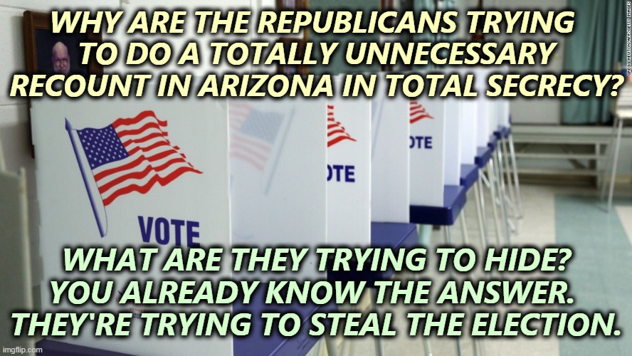 Election fraud is what Republicans do. They can't win without it. | WHY ARE THE REPUBLICANS TRYING 
TO DO A TOTALLY UNNECESSARY RECOUNT IN ARIZONA IN TOTAL SECRECY? WHAT ARE THEY TRYING TO HIDE?
YOU ALREADY KNOW THE ANSWER. 
THEY'RE TRYING TO STEAL THE ELECTION. | image tagged in voting booth 2,voter fraud,republicans,only | made w/ Imgflip meme maker