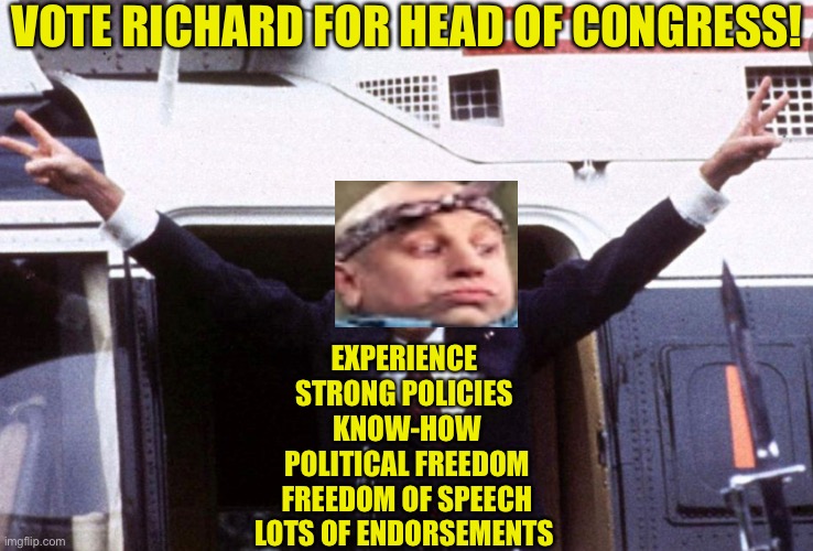 hey Richard can be funy | VOTE RICHARD FOR HEAD OF CONGRESS! EXPERIENCE 
STRONG POLICIES 
KNOW-HOW
POLITICAL FREEDOM
FREEDOM OF SPEECH
LOTS OF ENDORSEMENTS | made w/ Imgflip meme maker