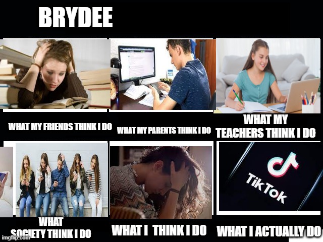 What my friends think I do | BRYDEE; WHAT MY TEACHERS THINK I DO; WHAT MY FRIENDS THINK I DO; WHAT MY PARENTS THINK I DO; WHAT
SOCIETY THINK I DO; WHAT I  THINK I DO; WHAT I ACTUALLY DO | image tagged in what my friends think i do | made w/ Imgflip meme maker