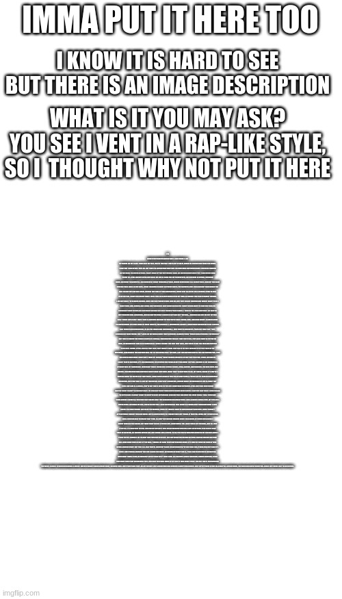 venting go brrrrrrrrrrrrrrrrrrrrrrrrrrrrrrrrrrrrrrrrrrrrrrrrrrrrrrrrrrrrrr | IMMA PUT IT HERE TOO; I KNOW IT IS HARD TO SEE BUT THERE IS AN IMAGE DESCRIPTION; WHAT IS IT YOU MAY ASK?
YOU SEE I VENT IN A RAP-LIKE STYLE, SO I  THOUGHT WHY NOT PUT IT HERE; I'M SORRY FOR FORGETTING THE DATE. I JUST HAVE A LOT OF THINGS ON MY PLATE. I HAD LOST MY FATE, DUE TO THE FACT I GET A LOT OF HATE. WHEN I'M ACTING NICE FROM THE HEART, I ONLY GET TORN APART. THEY ALL SAY THAT I'M ACTING FAKE AND THEN I'M OVER HERE CRYING IN A LAKE. I'VE BEEN STABBED IN THE BACK, I'M NEVER IN TACK. I CAN'T MAKE UP FOR THE THINGS I LACK. NO MATTER HOW HARD I TRY, I CAN NEVER SEEM TO GET BY. I FEEL LIKE MY LIFE IS JUST A LIE. MY LIFE IS HARD FOR ME TO COMPLETE, SO I SIT HERE IN DEFEAT, THINKING HOW I AM GOING TO COMPETE. I AM CURRENTLY GOING THROUGH A PHASE, WHERE EVERYTHING IS A BLURRY HAZE. I AM NOT THE SAME PERSON I WAS BACK IN THE DAYS. I HAVE CHANGED IN MANY DIFFERENT WAYS. THE CHEERFUL GIRL YOU SAW WAY BACK WHEN YOU MAY OR MAY NOT SEE HER AGAIN. WITHIN THE TIME OF THIS QUARANTINE, I HAVE LOST ALL OF MY SELF-ESTEEM. I TEND TO FEEL A LOT OF PAIN, I HAVE LOST MORE THAN I GAIN. I FEEL SO ALONE WHEN I'M ON MY OWN. ALTHOUGH THE PAIN IS HARDLY SHOWN, I AM NOT OKAY, I’VE ALWAYS KNOWN. SURE I GOT MY PARENTS WHO LOVE ME, BUT THEY DO NOT UNDERSTAND WHAT I WANT TO BE. I HAVE TRIED, LIED, SIGHED, AND CRIED, ONLY BECAUSE I HATE BEING CRITICIZED. I HAVE TO FIND WAYS TO HIDE THE PAIN, SO I WOULDN'T HAVE TO EXPLAIN. ANYTHING I DO AND SAY ONLY PUSHES PEOPLE AWAY. I TEND TO YELL FOR SOME HELP, ON HOW TO GET THROUGH THIS LIVING HELL. BUT NO MATTER WHAT I SHRUG IT OFF AND SAY "OH WELL... NOTHING CAN GET ME OUT OF THIS CELL." EVERY LITTLE STEP THAT I TAKE IS ANOTHER MISTAKE TO THE PEOPLE THAT I KNOW, LOVE, AND CARE ABOUT. I ALWAYS HAVE TO LIVE IN DOUBT. MY FEAR LEADS TO MORE ANXIETY, FOLLOWED BY A JUDGMENTAL SOCIETY. EVERYTHING AROUND ME IS AN ILLUSION, AND THERE IS NO CONCLUSION, TO ALL THE CHAOS AND CONFUSION, I JUST HAVE TO LOOSEN UP. PEOPLE AT FIRST SAY, "SUP, I WOULD LIKE YOUR FRIEND, YUP." LATER ON WE HAVE A BOND THAT'S STRONG, I ALWAYS THINK "WHAT COULD POSSIBLY GO WRONG?" BUT THAT IS WHERE THE CHAOS STARTS TO UNFOLD, I HAD BELIEVED THE LIES THAT THEY TOLD. THEY ALSO HAVE TO PUT ME ON HOLD, NO WONDER MY SOUL IS SO DAMN COLD. I NEVER BOUGHT THE SHIT THEY SOLD, THEY GAVE IT OUT FOR FREE AND PRETEND TO BE NICE. SUGAR, SPICE, AND ALL THAT NICE, THAT WASN'T THEM. THEY DID IT SO THEY WOULDN'T PAY THE PRICE OF MY MISTAKES. I AM ALWAYS THE ONE WHO WAS PUT AT THE STEAK. FOR F**KS SAKE, I AM THE ONE WHO HAD TO FEEL THE ACHING PAIN, THAT HAS NEVER GONE AWAY. EVERY DAY I WAKE UP SAYING, "EVERYTHING IS GOING TO BE OK!" BUT I'M LYING, DYING, CRYING OK. I CAN'T TAKE IT ANYMORE, IT'S TOO HARDCORE, I'M LYING ON THE FLOOR AS MY EYES BEGIN TO POUR. I DROWN IN MY SORROW AS IF THERE WAS NO TOMORROW. EVERYBODY THAT I KNOW JUST BEGINS TO BEG, STEAL, BARTER, AND BORROW. I'VE BEEN USED AND ABUSED. I'M SWEATING AND CONFUSED ABOUT HOW I GOT HERE. WHAT THE F**K HAPPENED TO ALL MY CHEER. INSIDE IT'S EMPTY, I HAVE NO ENTRY TO THE GATE OF HAPPINESS. I HAVE BEEN LIVING IN THE PITS OF CRAPPINESS. PEOPLE SAY TO LOOK IN A DIFFERENT DIRECTION, BUT THAT WAY IS NOT MY OBJECTION. I AM PRETTY IMMATURE, UNSURE WHAT THE MEANING OF LIFE IS. EVERY DAY I FEEL LIKE I AM IN A CRISIS. PEOPLE SAY THAT I NEED TO TRY OUT SOMETHING DIFFERENT. I FEEL LIKE THAT EVERYTHING THEY'RE DOING TO HELP IS INSIGNIFICANT. I'M MISSING THOSE TIMES WHEN THINGS WERE SIMPLE. NOW THE LAKE THAT I CRIED BEINGS TO RIPPLE AND I SLOWLY START TO CRIPPLE IN MY DEPRESSION SESSION THAT HAS GONE FOR MORE THAN A YEAR. THERE ARE TIMES WHERE I SHOW ALL THE FEAR THAT DRAWS NEAR THE SURROUNDING ATMOSPHERE. I WILL ALWAYS SHED A TEAR, MY EYES WILL NEVER CLEAR. BUT HEAR ME OUT, LISTEN TO ME POUT. I LOVE LIVING IN ALL THIS DOUBT I'LL NEVER STOP PURSUING WHAT I LOVE DOING. IT'S EVERYTHING I CAN DO AT THE MOMENT, EVEN IF IT MEANS I HAVE TO LIVE IN DISAPPOINTMENT. EVERY THERAPY APPOINTMENT DOESN'T FEEL LIKE MUCH. BUT I'LL GIVE A SHOT, I'LL THROW THAT LEFT PUNCH. IT MAY FEEL WEAK, BUT LET ME SPEAK, I WILL SOON BE ABLE TO REACH THAT PEAK. I'LL KEEP IN FIGHTING MAKING SURE I RISE ABOVE, FLY HIGH LIKE A DOVE. I MIGHT NEED A LITTLE SHOVE, BUT MAKE SURE YOU DO IT WITH LOVE. SOMETIMES I FEEL LIKE IT GOES OFF THE WALL, BUT I'LL GIVE IT MY ALL. I'LL CONTINUE TO FALL. AND MAYBE ONE DAY I WILL WALK THROUGH THAT HALL AND GO BEYOND, PLUS ULTRA. SURE I MAY BE AN EXTRA, AS BAKUGO WOULD SAY, BUT KNOW I WILL STRIVE. TO ALL THE PEOPLE WHO HAD DOUBTED ME YOU WILL HAVE A PRICE TO PAY. KARMA'S ON ITS WAY AND YOUR LIFE IS AT BEY. FOR ANYTHING YOU DO AND SAY WILL HAVE AN IMPACT ON YOUR DAY. NOW SINCE THAT IS OUT OF THE WAY, I WANNA GO BACK TO MY DEPRESSION STAGE. IT'S TIME TO TURN THE PAGE OF THIS NEVER-ENDING STORY. BUT THIS IS A TALE THAT'LL SHOW MY GLORY. RELATIONSHIPS I'VE ONLY HAD ONE, IT WAS FUN, BUT NOW IT'S DONE. I GOT FRIEND-ZONED BY THE ONE I LOVED THE MOST. ALTHOUGH HE DIDN'T SEE IT, I TOLD HIM TO BELIEVE IT. NO MATTER HOW MANY TIMES I SAID, HE WOULDN'T GET IT THRU HIS F**KING HEAD. ALL THOUGH I LOVED TOKOYAMI, HAWKS KUROIRO, I LOVE HIM MORE THAN THAT WONDERFUL TRIO. FOR THAT TRIO WAS MADE UP OF PEOPLE WHO DIDN'T EXIST. THE GUY THAT I HAD ADMIRED THE MOST, SLOWLY STARTED BECOMING A GHOST. MAYBE I WASN'T SUCH A GREAT HOST, SO NOW I WILL JUST TWEET AND POST. ALL BY MYSELF. LIKE A BOOK THAT HAS BEEN ON A SHELF FOR A WHILE. JUST LEFT IT THERE IN THE NO-READ PILE. LAYING THERE, THE BOOK HAS BEEN FORGOTTEN. BEING LEFT THERE JUST TO GO ROTTEN. | image tagged in blank white template,memes,blank transparent square | made w/ Imgflip meme maker