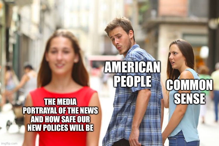 Distracted Boyfriend Meme | AMERICAN PEOPLE; COMMON SENSE; THE MEDIA PORTRAYAL OF THE NEWS AND HOW SAFE OUR NEW POLICES WILL BE | image tagged in memes,distracted boyfriend | made w/ Imgflip meme maker