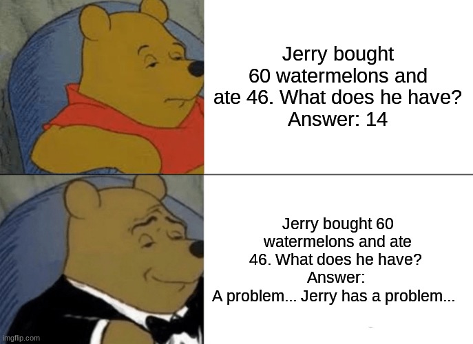 Tuxedo Winnie The Pooh Meme | Jerry bought 60 watermelons and ate 46. What does he have?
Answer: 14; Jerry bought 60 watermelons and ate 46. What does he have? 
Answer: 
A problem... Jerry has a problem... | image tagged in memes,tuxedo winnie the pooh | made w/ Imgflip meme maker
