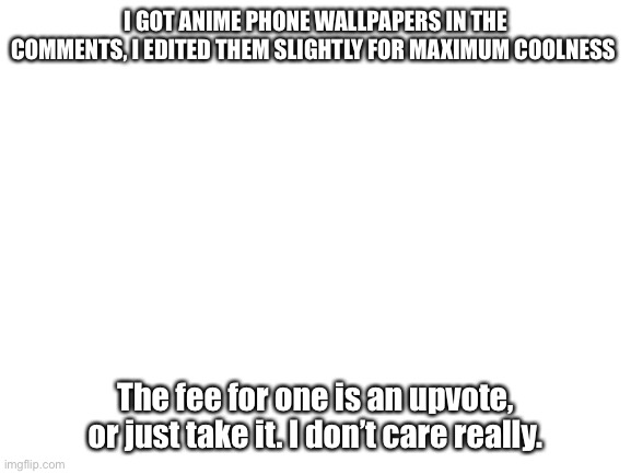 Blank White Template | I GOT ANIME PHONE WALLPAPERS IN THE COMMENTS, I EDITED THEM SLIGHTLY FOR MAXIMUM COOLNESS; The fee for one is an upvote, or just take it. I don’t care really. | image tagged in blank white template,anime meme,anime,wallpapers | made w/ Imgflip meme maker