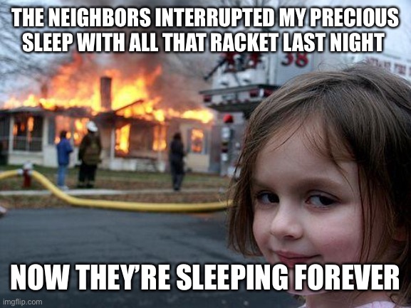 Disaster Girl | THE NEIGHBORS INTERRUPTED MY PRECIOUS SLEEP WITH ALL THAT RACKET LAST NIGHT; NOW THEY’RE SLEEPING FOREVER | image tagged in memes,disaster girl | made w/ Imgflip meme maker