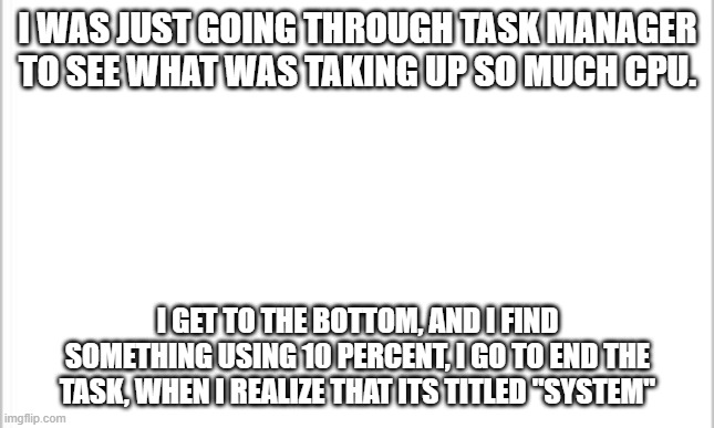 white background | I WAS JUST GOING THROUGH TASK MANAGER TO SEE WHAT WAS TAKING UP SO MUCH CPU. I GET TO THE BOTTOM, AND I FIND SOMETHING USING 10 PERCENT, I GO TO END THE TASK, WHEN I REALIZE THAT ITS TITLED "SYSTEM" | image tagged in white background | made w/ Imgflip meme maker