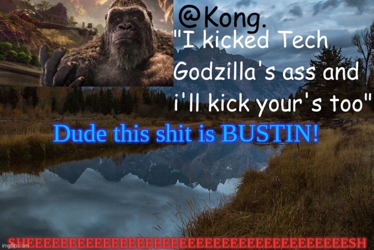 sheeeesh bruber | SHEEEEEEEEEEEEEEEEEEEEEEEEEEEEEEEEEEEEEESH; Dude this shit is BUSTIN! | image tagged in kong 's new temp | made w/ Imgflip meme maker