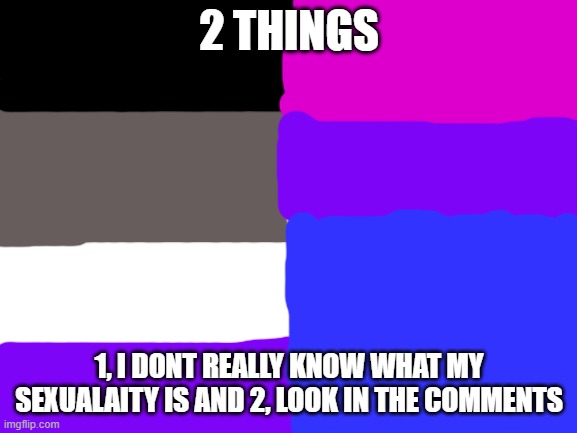 Im really confused. Please Help | 2 THINGS; 1, I DONT REALLY KNOW WHAT MY SEXUALAITY IS AND 2, LOOK IN THE COMMENTS | image tagged in blank white template,memes,lgbtq | made w/ Imgflip meme maker