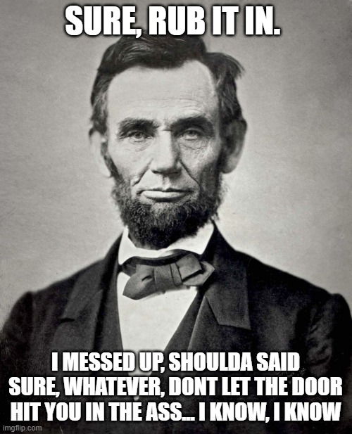 Abraham Lincoln | SURE, RUB IT IN. I MESSED UP, SHOULDA SAID SURE, WHATEVER, DONT LET THE DOOR HIT YOU IN THE ASS... I KNOW, I KNOW | image tagged in abraham lincoln | made w/ Imgflip meme maker