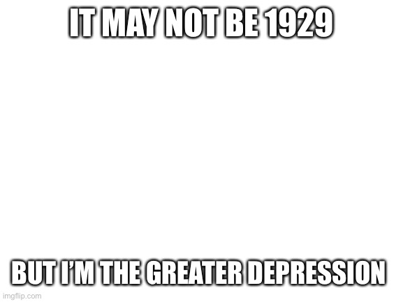 .-. | IT MAY NOT BE 1929; BUT I’M THE GREATER DEPRESSION | image tagged in blank white template | made w/ Imgflip meme maker