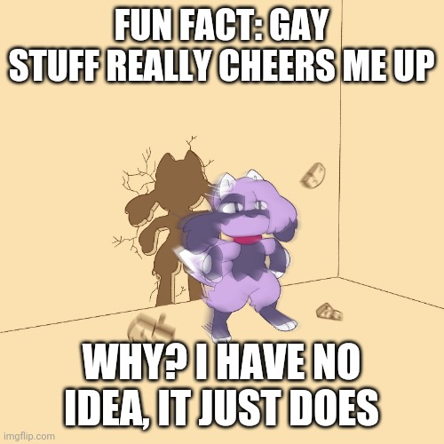 And yeah I know, nobody asked | FUN FACT: GAY STUFF REALLY CHEERS ME UP; WHY? I HAVE NO IDEA, IT JUST DOES | image tagged in furry zooms through wall | made w/ Imgflip meme maker