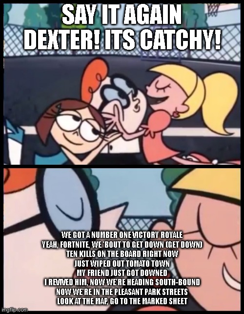 yessirrrrr | SAY IT AGAIN DEXTER! ITS CATCHY! WE GOT A NUMBER ONE VICTORY ROYALE
YEAH, FORTNITE, WE 'BOUT TO GET DOWN (GET DOWN)
TEN KILLS ON THE BOARD RIGHT NOW
JUST WIPED OUT TOMATO TOWN
MY FRIEND JUST GOT DOWNED
I REVIVED HIM, NOW WE'RE HEADING SOUTH-BOUND
NOW WE'RE IN THE PLEASANT PARK STREETS
LOOK AT THE MAP, GO TO THE MARKED SHEET | image tagged in memes,say it again dexter | made w/ Imgflip meme maker