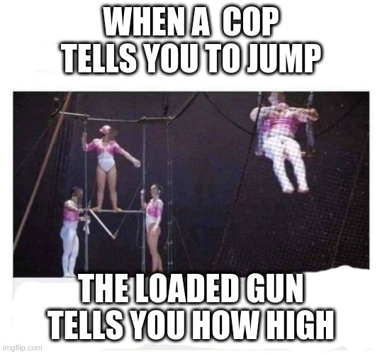 and is that how justice should really work? | WHEN A  COP TELLS YOU TO JUMP; THE LOADED GUN TELLS YOU HOW HIGH | image tagged in trapeze artist with diarrhea | made w/ Imgflip meme maker