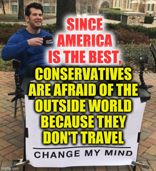 no? | SINCE AMERICA
IS THE BEST, CONSERVATIVES
ARE AFRAID OF THE
OUTSIDE WORLD
BECAUSE THEY
DON'T TRAVEL | image tagged in change my mind cropped bright,american exceptionalism,afraid,paranoia,traveling,conservative logic | made w/ Imgflip meme maker