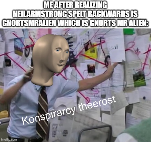 konspirarcy theerost | ME AFTER REALIZING NEILARMSTRONG SPELT BACKWARDS IS GNORTSMRALIEN WHICH IS GNORTS MR ALIEN: | image tagged in konspirarcy theerost | made w/ Imgflip meme maker