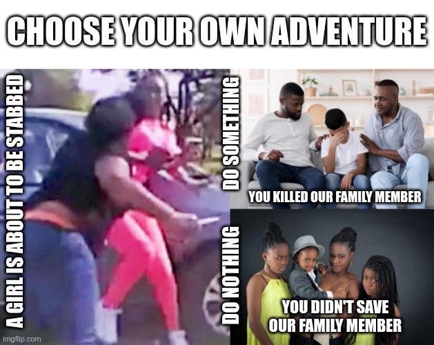 The right choice is to save the innocent life | CHOOSE YOUR OWN ADVENTURE; DO SOMETHING; YOU KILLED OUR FAMILY MEMBER; A GIRL IS ABOUT TO BE STABBED; DO NOTHING; YOU DIDN'T SAVE OUR FAMILY MEMBER | image tagged in police,blm | made w/ Imgflip meme maker