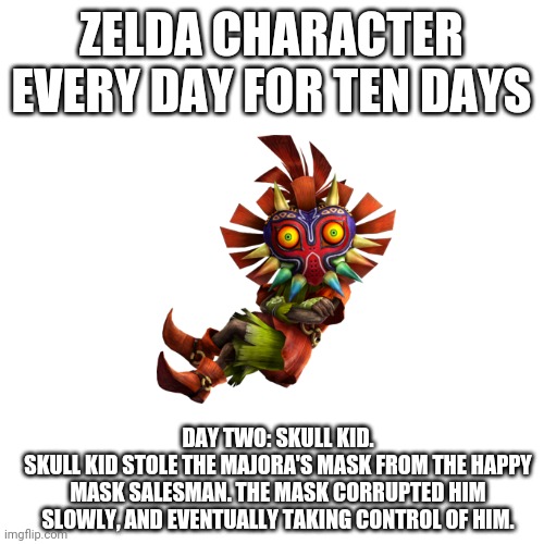 Blank Transparent Square Meme | ZELDA CHARACTER EVERY DAY FOR TEN DAYS; DAY TWO: SKULL KID.
SKULL KID STOLE THE MAJORA'S MASK FROM THE HAPPY MASK SALESMAN. THE MASK CORRUPTED HIM SLOWLY, AND EVENTUALLY TAKING CONTROL OF HIM. | image tagged in memes,blank transparent square | made w/ Imgflip meme maker