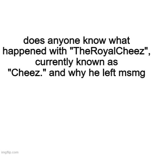 Blank Transparent Square | does anyone know what happened with "TheRoyalCheez", currently known as "Cheez." and why he left msmg | image tagged in memes,blank transparent square | made w/ Imgflip meme maker