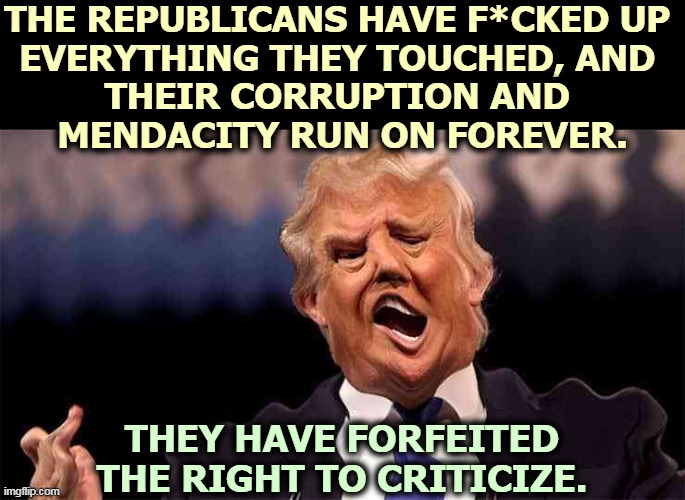 Lying incompetents. | THE REPUBLICANS HAVE F*CKED UP 
EVERYTHING THEY TOUCHED, AND 
THEIR CORRUPTION AND 
MENDACITY RUN ON FOREVER. THEY HAVE FORFEITED THE RIGHT TO CRITICIZE. | image tagged in trump the adderall kid fighting his drug addiction,trump,republicans,corrupt,liars,incompetence | made w/ Imgflip meme maker