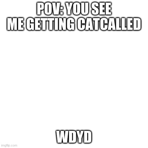 ._. | POV: YOU SEE ME GETTING CATCALLED; WDYD | image tagged in memes,blank transparent square | made w/ Imgflip meme maker