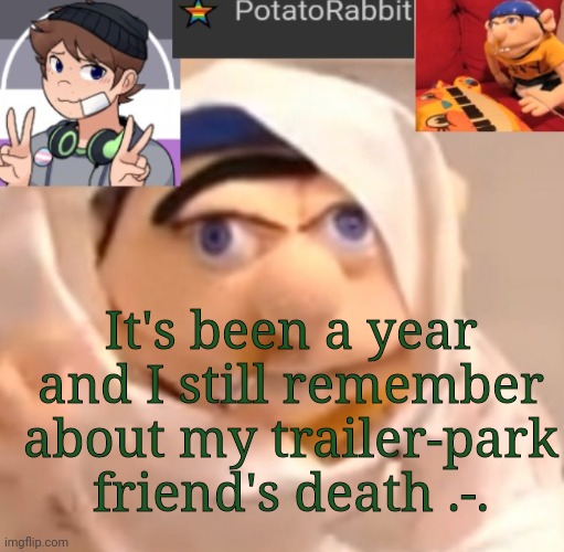 REEEEEEEEEEEEEEEEEEEEEEEEEEEEEEEEE | It's been a year and I still remember about my trailer-park friend's death .-. | image tagged in potatorabbit announcement template | made w/ Imgflip meme maker