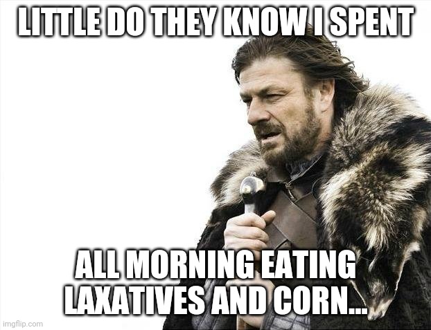 game of thrones ned shart | LITTLE DO THEY KNOW I SPENT; ALL MORNING EATING LAXATIVES AND CORN... | image tagged in memes,brace yourselves x is coming,game of thrones,ned shart | made w/ Imgflip meme maker