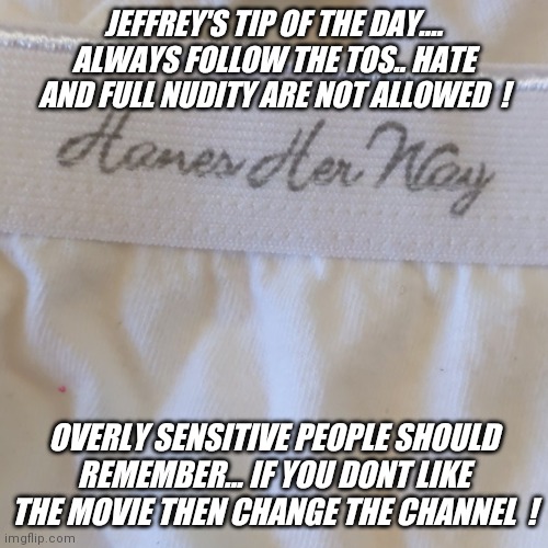 We all know Jeffrey ! The "Jeffrey" stream is here for you ! |  JEFFREY'S TIP OF THE DAY.... ALWAYS FOLLOW THE TOS.. HATE AND FULL NUDITY ARE NOT ALLOWED  ! OVERLY SENSITIVE PEOPLE SHOULD REMEMBER... IF YOU DONT LIKE THE MOVIE THEN CHANGE THE CHANNEL  ! | image tagged in hot,fun,new,stream,post,today | made w/ Imgflip meme maker