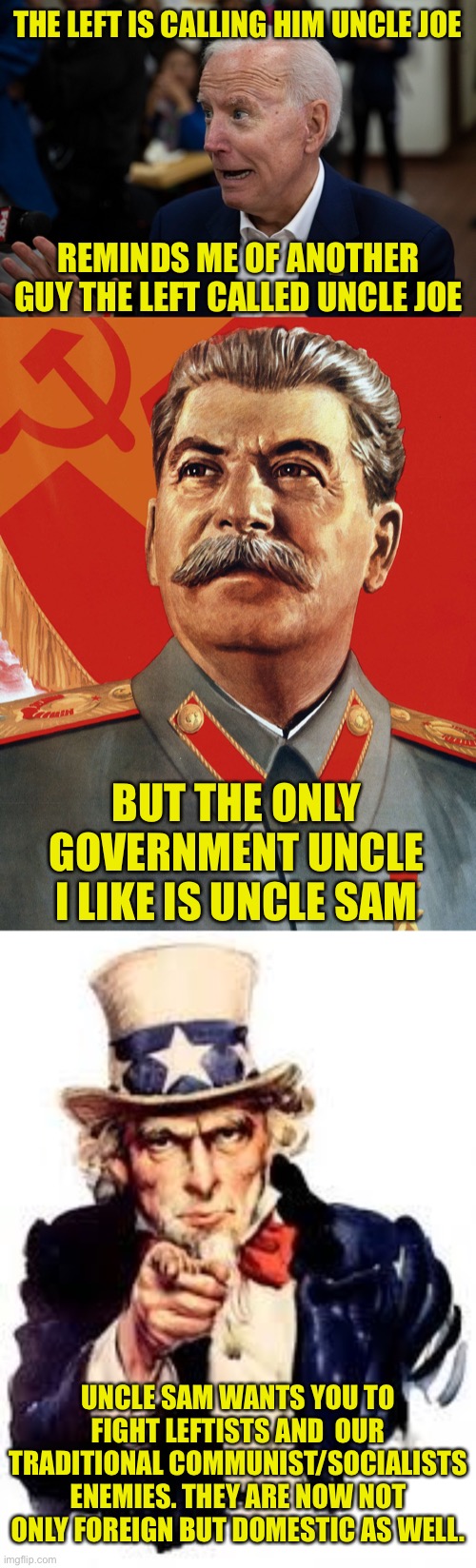 THE LEFT IS CALLING HIM UNCLE JOE; REMINDS ME OF ANOTHER GUY THE LEFT CALLED UNCLE JOE; BUT THE ONLY GOVERNMENT UNCLE I LIKE IS UNCLE SAM; UNCLE SAM WANTS YOU TO FIGHT LEFTISTS AND  OUR TRADITIONAL COMMUNIST/SOCIALISTS ENEMIES. THEY ARE NOW NOT ONLY FOREIGN BUT DOMESTIC AS WELL. | image tagged in old uncle joe,joseph stalin,usa needs you,leftists,democratic socialism | made w/ Imgflip meme maker