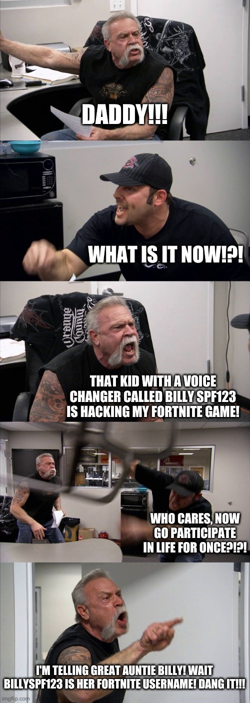 American Chopper Argument | DADDY!!! WHAT IS IT NOW!?! THAT KID WITH A VOICE CHANGER CALLED BILLY SPF123 IS HACKING MY FORTNITE GAME! WHO CARES, NOW GO PARTICIPATE IN LIFE FOR ONCE?!?! I'M TELLING GREAT AUNTIE BILLY! WAIT BILLYSPF123 IS HER FORTNITE USERNAME! DANG IT!!! | image tagged in memes,american chopper argument | made w/ Imgflip meme maker