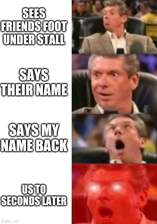 When your smort! | SEES FRIENDS FOOT UNDER STALL; SAYS THEIR NAME; SAYS MY NAME BACK; US TO SECONDS LATER | image tagged in mr mcmahon reaction,fun,funny,funny memes,memes | made w/ Imgflip meme maker