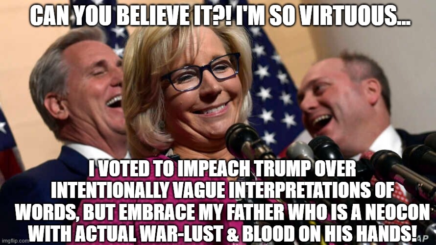 Cheney Legacy: The Great White Throne of Judgement Awaits... (Lest she humbles herself) | CAN YOU BELIEVE IT?! I'M SO VIRTUOUS... I VOTED TO IMPEACH TRUMP OVER INTENTIONALLY VAGUE INTERPRETATIONS OF WORDS, BUT EMBRACE MY FATHER WHO IS A NEOCON WITH ACTUAL WAR-LUST & BLOOD ON HIS HANDS! | image tagged in liz cheney,trump,impeachment,gop,rino,potus | made w/ Imgflip meme maker