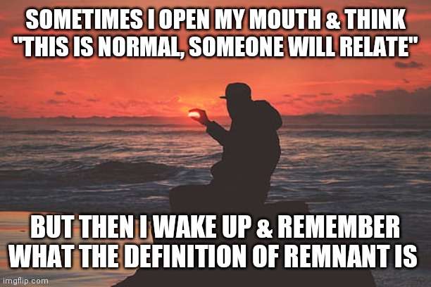 Romans 9:27 | SOMETIMES I OPEN MY MOUTH & THINK
"THIS IS NORMAL, SOMEONE WILL RELATE"; BUT THEN I WAKE UP & REMEMBER WHAT THE DEFINITION OF REMNANT IS | image tagged in god,remnant,end of days,funny because it's true,jesus | made w/ Imgflip meme maker