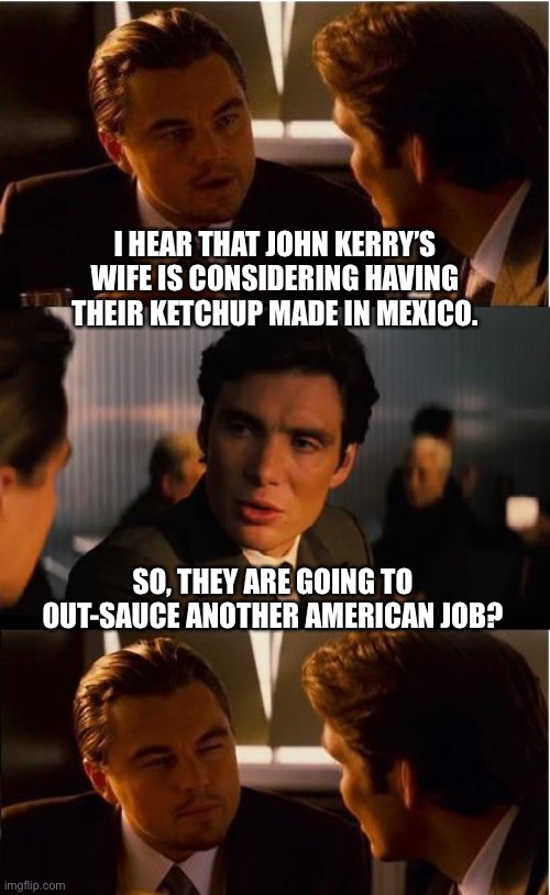 America Last | I HEAR THAT JOHN KERRY’S WIFE IS CONSIDERING HAVING THEIR KETCHUP MADE IN MEXICO. SO, THEY ARE GOING TO OUT-SAUCE ANOTHER AMERICAN JOB? | image tagged in memes,inception | made w/ Imgflip meme maker