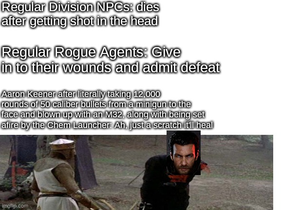 Blank White Template | Regular Division NPCs: dies after getting shot in the head; Regular Rogue Agents: Give in to their wounds and admit defeat; Aaron Keener after literally taking 12,000 rounds of 50 caliber bullets from a minigun to the face and blown up with an M32, along with being set afire by the Chem Launcher: Ah, just a scratch it'll heal | image tagged in cheat,death,tis but a scratch,how | made w/ Imgflip meme maker