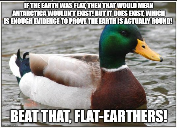 Actual Advice Mallard Meme | IF THE EARTH WAS FLAT, THEN THAT WOULD MEAN ANTARCTICA WOULDN'T EXIST! BUT IT DOES EXIST, WHICH IS ENOUGH EVIDENCE TO PROVE THE EARTH IS ACTUALLY ROUND! BEAT THAT, FLAT-EARTHERS! | image tagged in memes,actual advice mallard,round earth,antarctica | made w/ Imgflip meme maker