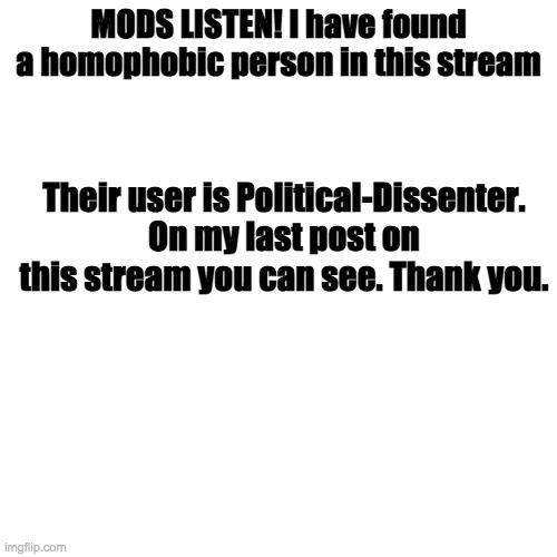 Please remove them. | MODS LISTEN! I have found a homophobic person in this stream; Their user is Political-Dissenter. On my last post on this stream you can see. Thank you. | image tagged in memes,blank transparent square | made w/ Imgflip meme maker
