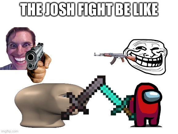 The JOSH FIGHT be like | THE JOSH FIGHT BE LIKE | image tagged in blank white template | made w/ Imgflip meme maker