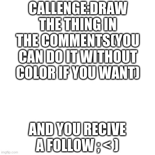 ; < ) | CALLENGE:DRAW THE THING IN THE COMMENTS(YOU CAN DO IT WITHOUT COLOR IF YOU WANT); AND YOU RECIVE A FOLLOW ; < ) | image tagged in memes,blank transparent square | made w/ Imgflip meme maker